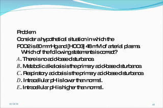 Problem  Consider a hypothetical situation in which the PCO2 is 80 mmHg and [HCO3] 48 mM of arterial plasma. Which of the following statements is correct? A . There is no acid-base disturbance. B . Metabolic alkalosis is the primary acid-base disturbance. C . Respiratory acidosis is the primary acid-base disturbance. D . Intracellular pH is lower than normal. E . Intracellular pH is higher than normal. 01/24/10 