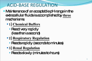 ACID-BASE REGULATION Maintenance of an acceptable pH range in the extracellular fluids is accomplished by  three  mechanisms: 1)   Chemical Buffers React very rapidly (less than a second) 2)   Respiratory Regulation Reacts rapidly (seconds to minutes) 3)   Renal Regulation Reacts slowly (minutes to hours) 