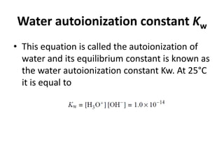 Water autoionization constant Kw
• This equation is called the autoionization of
water and its equilibrium constant is known as
the water autoionization constant Kw. At 25°C
it is equal to
 
