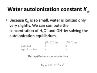Water autoionization constant Kw
• Because Kw is so small, water is ionized only
very slightly. We can compute the
concentration of H3O+ and OH- by solving the
autoionization equilibrium.
 