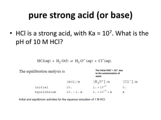 pure strong acid (or base)
• HCl is a strong acid, with Ka = 107. What is the
pH of 10 M HCl?
The initial H3O+ = 10-7, due
to the autoionization of
water
 