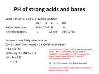 PH of strong acids and bases
What is the pH of a 0.5 x10-7 M KOH solution?
KOH → K+ + OH-
Before dissociation 0.5 x10-7 M 0 0
After dissociation0 0 0.5 x10-7 0.5 x10-7 M
because it completely dissociates, so
[OH-] = 1x10-7 (from water) + 0.5 x10-7(from the base)
= 1.5 x10-7 M
pOH= -log (1.5 x10-7) = 6.82
pH = 14 - 6.82
= 7.18
17
In a solution strong acid that are less concentrated
than 1 * 10-6 M, is safer to assume that the
equilibrium concentration of H3O+ is equal to the
molar concentration of the acid + the H3O+
concentration from water.
[H+] = [H+] (from water) + [H+] (from the acid)
The same is true for the hydroxide concentration in
solution of strong base
 