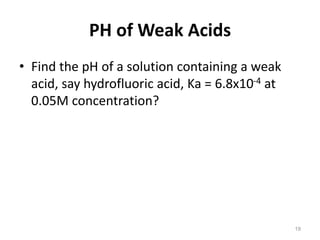 PH of Weak Acids
• Find the pH of a solution containing a weak
acid, say hydrofluoric acid, Ka = 6.8x10-4 at
0.05M concentration?
19
 