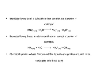 • Bronsted-lawry acid: a substance that can donate a proton H+
example:
HNO3 (aq) + H2O NO3
-
(aq) + H3O+
(aq)
• Bronsted-lawry base: a substance that can accept a proton H+
example:
NH3 (aq) + H2O NH4
+
(aq) + OH-
(aq)
• Chemical species whose formulas differ by only one proton are said to be:
conjugate acid base pairs
 