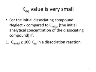 Keq value is very small
• For the initial dissociating compound:
Neglect x compared to CInitial (the initial
analytical concentration of the dissociating
compound) if:
1. CInitial ≥ 100 Keq in a dissociation reaction.
21
 