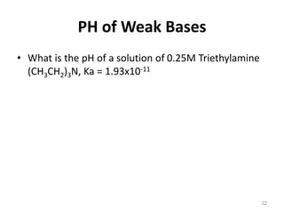 PH of Weak Bases
• What is the pH of a solution of 0.25M Triethylamine
(CH3CH2)3N, Ka = 1.93x10-11
22
 