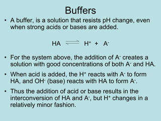 Buffers
• A buffer, is a solution that resists pH change, even
when strong acids or bases are added.
HA H+ + A-
• For the system above, the addition of A- creates a
solution with good concentrations of both A- and HA.
• When acid is added, the H+ reacts with A- to form
HA, and OH- (base) reacts with HA to form A-.
• Thus the addition of acid or base results in the
interconversion of HA and A-, but H+ changes in a
relatively minor fashion.
 