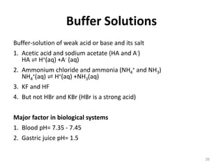 Buffer Solutions
Buffer-solution of weak acid or base and its salt
1. Acetic acid and sodium acetate (HA and A-)
HA ⇌ H+(aq) +A- (aq)
2. Ammonium chloride and ammonia (NH4
+ and NH3)
NH4
+(aq) ⇌ H+(aq) +NH3(aq)
3. KF and HF
4. But not HBr and KBr (HBr is a strong acid)
Major factor in biological systems
1. Blood pH= 7.35 - 7.45
2. Gastric juice pH= 1.5
26
 
