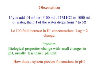 Observation
If you add .01 ml i.e 1/100 ml of 1M HCl to 1000 ml
of water, the pH of the water drops from 7 to 5!!
i.e 100 fold increase in H+ concentration: Log = 2
change.
Problem:
Biological properties change with small changes in
pH, usually less than 1 pH unit.
How does a system prevent fluctuations in pH?
 