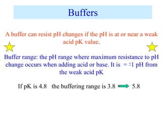 Buffers
A buffer can resist pH changes if the pH is at or near a weak
acid pK value.
Buffer range: the pH range where maximum resistance to pH
change occurs when adding acid or base. It is = +1 pH from
the weak acid pK
If pK is 4.8 the buffering range is 3.8 5.8
 