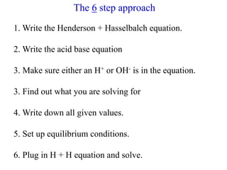 The 6 step approach
1. Write the Henderson + Hasselbalch equation.
2. Write the acid base equation
3. Make sure either an H+ or OH- is in the equation.
3. Find out what you are solving for
4. Write down all given values.
5. Set up equilibrium conditions.
6. Plug in H + H equation and solve.
 