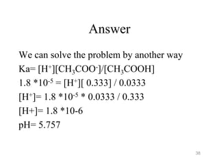 Answer
We can solve the problem by another way
Ka= [H+][CH3COO-]/[CH3COOH]
1.8 *10-5 = [H+][ 0.333] / 0.0333
[H+]= 1.8 *10-5 * 0.0333 / 0.333
[H+]= 1.8 *10-6
pH= 5.757
38
 