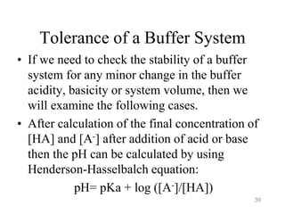 Tolerance of a Buffer System
• If we need to check the stability of a buffer
system for any minor change in the buffer
acidity, basicity or system volume, then we
will examine the following cases.
• After calculation of the final concentration of
[HA] and [A-] after addition of acid or base
then the pH can be calculated by using
Henderson-Hasselbalch equation:
pH= pKa + log ([A-]/[HA])
39
 