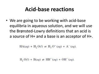 Acid-base reactions
• We are going to be working with acid-base
equilibria in aqueous solution, and we will use
the Brønsted-Lowry definitions that an acid is
a source of H+ and a base is an acceptor of H+.
 