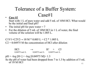 Tolerance of a Buffer System:
Case#1
• Case #1
Start with 1 L of pure water and add 5 mL of 10M HCl. What would
be the initial and final pH?
• The initial pH for pure water = 7
• For the dilution of 5 mL of 10M HCl in 1 L of water, the final
volume of the solution will be 1.005 L.
C1V1=C2V2→ 10 M * 0.005 L = C2 * 1.005 L
C2 = 0.04975 M the concentration of HCl after dilution
HCl → H+ + Cl-
0.04975 mol /L 0.04975 mol /L 0.04975 mol /L
pH = -log [H+] = -log [0.04975 M]= 1.3
So the pH of water had been dropped from 7 to 1.3 by addition of 5 mL
of 10 M HCl 40
 