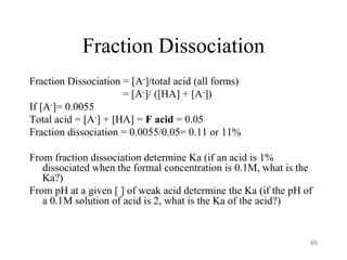 Fraction Dissociation
Fraction Dissociation = [A-]/total acid (all forms)
= [A-]/ ([HA] + [A-])
If [A-]= 0.0055
Total acid = [A-] + [HA] = F acid = 0.05
Fraction dissociation = 0.0055/0.05= 0.11 or 11%
From fraction dissociation determine Ka (if an acid is 1%
dissociated when the formal concentration is 0.1M, what is the
Ka?)
From pH at a given [ ] of weak acid determine the Ka (if the pH of
a 0.1M solution of acid is 2, what is the Ka of the acid?)
46
 