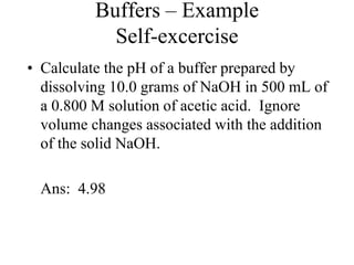 Buffers – Example
Self-excercise
• Calculate the pH of a buffer prepared by
dissolving 10.0 grams of NaOH in 500 mL of
a 0.800 M solution of acetic acid. Ignore
volume changes associated with the addition
of the solid NaOH.
Ans: 4.98
 