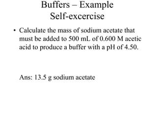Buffers – Example
Self-excercise
• Calculate the mass of sodium acetate that
must be added to 500 mL of 0.600 M acetic
acid to produce a buffer with a pH of 4.50.
Ans: 13.5 g sodium acetate
 