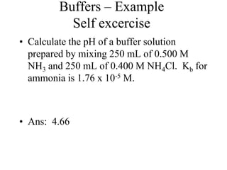 Buffers – Example
Self excercise
• Calculate the pH of a buffer solution
prepared by mixing 250 mL of 0.500 M
NH3 and 250 mL of 0.400 M NH4Cl. Kb for
ammonia is 1.76 x 10-5 M.
• Ans: 4.66
 