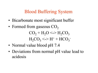 Blood Buffering System
• Bicarbonate most significant buffer
• Formed from gaseous CO2
CO2 + H2O <-> H2CO3
H2CO3 <-> H+ + HCO3
-
• Normal value blood pH 7.4
• Deviations from normal pH value lead to
acidosis
 