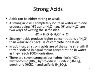 Strong Acids
• Acids can be either strong or weak.
• A strong acid will completely ionize in water with one
product being (H+) aq (or H3O+) aq. (H+ and H3O+ are
two ways of writing the same idea.
HCl + H2O → H3O+ + Cl-
• Stronger acids produce higher concentrations of H3O+
than weak acids because of complete ionization.
• In addition, all strong acids are of the same strength if
they dissolved in equal molar concentration in water,
as they reach 100% ionization.
• There are seven strong acids: hydrochloric (HCl),
hydrobromic (HBr), hydroiodic (HI), nitric (HNO3),
perchloric (HClO4), and sulfuric (H2SO4).
6
 