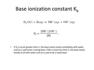 Base ionization constant Kb
• If Kb is much greater than 1, the base reacts nearly completely with water
and so is said to be a strong base. If Kb is much less than 1, the base reacts
hardly at all with water and so is said to be a weak base.
 