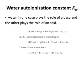 Water autoionization constant Kw
• water in one case plays the role of a base and
the other plays the role of an acid.
 