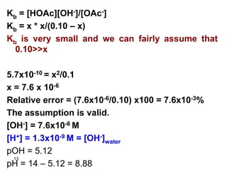13
Kb = [HOAc][OH-]/[OAc-]
Kb = x * x/(0.10 – x)
Kb is very small and we can fairly assume that
0.10>>x
5.7x10-10 = x2/0.1
x = 7.6 x 10-6
Relative error = (7.6x10-6/0.10) x100 = 7.6x10-3%
The assumption is valid.
[OH-] = 7.6x10-6 M
[H+] = 1.3x10-9 M = [OH-]water
pOH = 5.12
pH = 14 – 5.12 = 8.88
 
