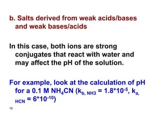 16
b. Salts derived from weak acids/bases
and weak bases/acids
In this case, both ions are strong
conjugates that react with water and
may affect the pH of the solution.
For example, look at the calculation of pH
for a 0.1 M NH4CN (kb, NH3 = 1.8*10-5, ka,
HCN = 6*10-10)
 
