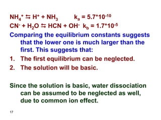 17
NH4
+ D H+ + NH3 ka = 5.7*10-10
CN- + H2O D HCN + OH- kb = 1.7*10-5
Comparing the equilibrium constants suggests
that the lower one is much larger than the
first. This suggests that:
1. The first equilibrium can be neglected.
2. The solution will be basic.
Since the solution is basic, water dissociation
can be assumed to be neglected as well,
due to common ion effect.
 