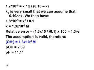 19
1.7*10-5 = x * x / (0.10 – x)
kb is very small that we can assume that
0.10>>x. We then have:
1.8*10-5 = x2 / 0.1
x = 1.3x10-3 M
Relative error = (1.3x10-3 /0.1) x 100 = 1.3%
The assumption is valid, therefore:
[OH-] = 1.3x10-3 M
pOH = 2.89
pH = 11.11
 