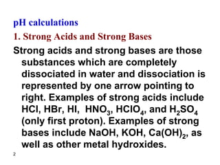 2
pH calculations
1. Strong Acids and Strong Bases
Strong acids and strong bases are those
substances which are completely
dissociated in water and dissociation is
represented by one arrow pointing to
right. Examples of strong acids include
HCl, HBr, HI, HNO3, HClO4, and H2SO4
(only first proton). Examples of strong
bases include NaOH, KOH, Ca(OH)2, as
well as other metal hydroxides.
 
