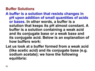 20
Buffer Solutions
A buffer is a solution that resists changes in
pH upon addition of small quantities of acids
or bases. In other words, a buffer is a
solution that keeps its pH almost constant. A
buffer is a solution containing a weak acid
and its conjugate base or a weak base and
its conjugate acid. Below is an explanation of
how buffers work:
Let us look at a buffer formed from a weak acid
(like acetic acid) and its conjugate base (e.g.
sodium acetate); we have the following
equilibria:
 