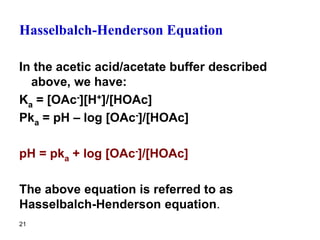 21
Hasselbalch-Henderson Equation
In the acetic acid/acetate buffer described
above, we have:
Ka = [OAc-][H+]/[HOAc]
Pka = pH – log [OAc-]/[HOAc]
pH = pka + log [OAc-]/[HOAc]
The above equation is referred to as
Hasselbalch-Henderson equation.
 