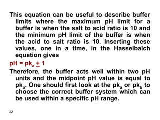 22
This equation can be useful to describe buffer
limits where the maximum pH limit for a
buffer is when the salt to acid ratio is 10 and
the minimum pH limit of the buffer is when
the acid to salt ratio is 10. Inserting these
values, one in a time, in the Hasselbalch
equation gives
pH = pka + 1
Therefore, the buffer acts well within two pH
units and the midpoint pH value is equal to
pka. One should first look at the pka or pkb to
choose the correct buffer system which can
be used within a specific pH range.
 