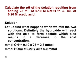 26
Calculate the pH of the solution resulting from
adding 25 mL of 0.10 M NaOH to 30 mL of
0.20 M acetic acid.
Solution
Let us find what happens when we mix the two
solutions. Definitely the hydroxide will react
with the acid to form acetate which also
results in a decrease in the acid
concentration.
mmol OH- = 0.10 x 25 = 2.5 mmol
mmol HOAc = 0.20 x 30 = 6.0 mmol
 