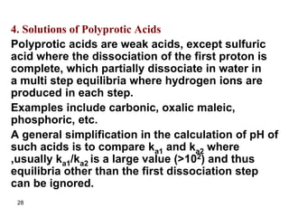 28
4. Solutions of Polyprotic Acids
Polyprotic acids are weak acids, except sulfuric
acid where the dissociation of the first proton is
complete, which partially dissociate in water in
a multi step equilibria where hydrogen ions are
produced in each step.
Examples include carbonic, oxalic maleic,
phosphoric, etc.
A general simplification in the calculation of pH of
such acids is to compare ka1 and ka2 where
,usually ka1/ka2 is a large value (>102) and thus
equilibria other than the first dissociation step
can be ignored.
 