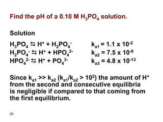 29
Find the pH of a 0.10 M H3PO4 solution.
Solution
H3PO4 D H+ + H2PO4
- ka1 = 1.1 x 10-2
H2PO4
- D H+ + HPO4
2- ka2 = 7.5 x 10-8
HPO4
2- D H+ + PO4
3- ka3 = 4.8 x 10-13
Since ka1 >> ka2 (ka1/ka2 > 102) the amount of H+
from the second and consecutive equilibria
is negligible if compared to that coming from
the first equilibrium.
 