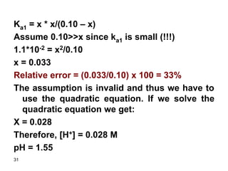 31
Ka1 = x * x/(0.10 – x)
Assume 0.10>>x since ka1 is small (!!!)
1.1*10-2 = x2/0.10
x = 0.033
Relative error = (0.033/0.10) x 100 = 33%
The assumption is invalid and thus we have to
use the quadratic equation. If we solve the
quadratic equation we get:
X = 0.028
Therefore, [H+] = 0.028 M
pH = 1.55
 