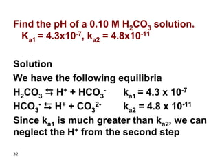 32
Find the pH of a 0.10 M H2CO3 solution.
Ka1 = 4.3x10-7, ka2 = 4.8x10-11
Solution
We have the following equilibria
H2CO3 D H+ + HCO3
- ka1 = 4.3 x 10-7
HCO3
- D H+ + CO3
2- ka2 = 4.8 x 10-11
Since ka1 is much greater than ka2, we can
neglect the H+ from the second step
 