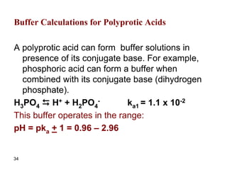 34
Buffer Calculations for Polyprotic Acids
A polyprotic acid can form buffer solutions in
presence of its conjugate base. For example,
phosphoric acid can form a buffer when
combined with its conjugate base (dihydrogen
phosphate).
H3PO4 D H+ + H2PO4
- ka1 = 1.1 x 10-2
This buffer operates in the range:
pH = pka + 1 = 0.96 – 2.96
 