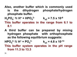 35
Also, another buffer which is commonly used
is the dihydrogen phosphate/hydrogen
phosphate buffer.
H2PO4
- D H+ + HPO4
2- ka2 = 7.5 x 10-8
This buffer operates in the range from 6.1 to
8.1
A third buffer can be prepared by mixing
hydrogen phosphate with orthophosphate
as the following equilibrium suggests:
HPO4
2- D H+ + PO4
3- ka3 = 4.8 x 10-13
This buffer system operates in the pH range
from 11.3 to 13.3
 
