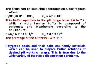 36
The same can be said about carbonic acid/bicarbonate
where
H2CO3 D H+ + HCO3
- ka1 = 4.3 x 10-7
This buffer operates in the pH range from 5.4 to 7.4;
while a more familiar buffer is composed of
carbonate and bicarbonate according to the
equilibrium:
HCO3
- D H+ + CO3
2- ka2 = 4.8 x 10-11
The pH range of the buffer is 9.3 to 11.3.
Polyprotic acids and their salts are handy materials
which can be used to prepare buffer solutions of
desired pH working ranges. This is true due to the
wide variety of their acid dissociation constants.
 