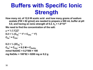 Buffers with Specific Ionic
Strength
How many mL of 12.0 M acetic acid and how many grams of sodium
acetate (FW = 82 g/mol) are needed to prepare a 500 mL buffer at pH
5.0, and having an ionic strength of 0.2. ka = 1.8*10-5
We need to find the concentration of the salt:
m = ½ S CiZi
2
0.2 = ½ (CNa
+ * 12 + COAc
- * 12)
CNa
+ = COAc
-
0.2 = ½ (2CNa
+ )
CNa
+ = COAc
- = 0.2 M = CNaOAc
mmol NaOAC = 0.2*500 = 100
mg NaOAc = 100*82 = 8200 mg or 8.2 g
38
 