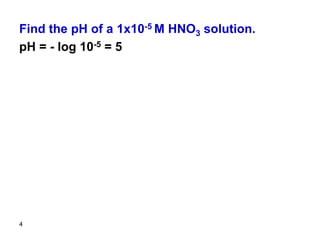 4
Find the pH of a 1x10-5 M HNO3 solution.
pH = - log 10-5 = 5
 