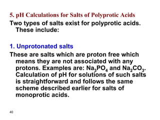 40
5. pH Calculations for Salts of Polyprotic Acids
Two types of salts exist for polyprotic acids.
These include:
1. Unprotonated salts
These are salts which are proton free which
means they are not associated with any
protons. Examples are: Na3PO4 and Na2CO3.
Calculation of pH for solutions of such salts
is straightforward and follows the same
scheme described earlier for salts of
monoprotic acids.
 
