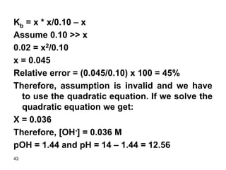 43
Kb = x * x/0.10 – x
Assume 0.10 >> x
0.02 = x2/0.10
x = 0.045
Relative error = (0.045/0.10) x 100 = 45%
Therefore, assumption is invalid and we have
to use the quadratic equation. If we solve the
quadratic equation we get:
X = 0.036
Therefore, [OH-] = 0.036 M
pOH = 1.44 and pH = 14 – 1.44 = 12.56
 