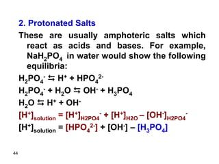 44
2. Protonated Salts
These are usually amphoteric salts which
react as acids and bases. For example,
NaH2PO4 in water would show the following
equilibria:
H2PO4
- D H+ + HPO4
2-
H2PO4
- + H2O D OH- + H3PO4
H2O D H+ + OH-
[H+]solution = [H+]H2PO4
- + [H+]H2O – [OH-]H2PO4
-
[H+]solution = [HPO4
2-] + [OH-] – [H3PO4]
 