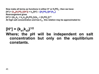 45
Now make all terms as functions in either H+ or H2PO4
-, then we have:
[H+] = {ka2[H2PO4
-]/[H+]} + kw/[H+] – {[H2PO4
-][H+]/ka1}
Rearrangement gives
[H+] = {(ka1kw + ka1ka2[H2PO4
-])/(ka1 + [H2PO4
-]}1/2
At high salt concentration and low ka1 this relation may be approximated to:
[H+] = {ka1ka2}1/2
Where; the pH will be independent on salt
concentration but only on the equilibrium
constants.
 