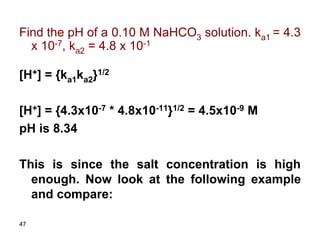 47
Find the pH of a 0.10 M NaHCO3 solution. ka1 = 4.3
x 10-7, ka2 = 4.8 x 10-1
[H+] = {ka1ka2}1/2
[H+] = {4.3x10-7 * 4.8x10-11}1/2 = 4.5x10-9 M
pH is 8.34
This is since the salt concentration is high
enough. Now look at the following example
and compare:
 